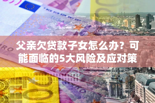 济南父亲欠贷款子女怎么办？可能面临的5大风险及应对策略