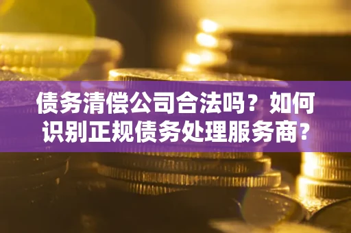 济南债务清偿公司合法吗？如何识别正规债务处理服务商？