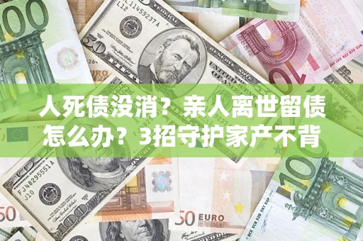 济南人死债没消？亲人离世留债怎么办？3招守护家产不背锅