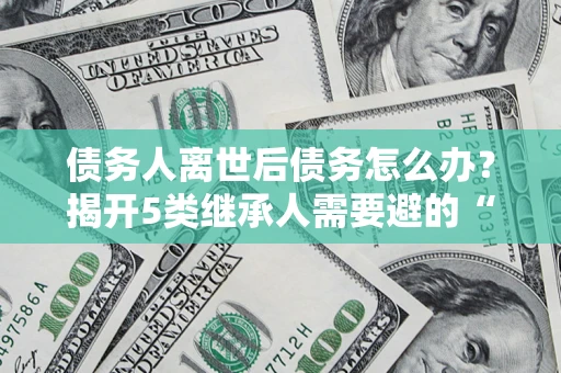 济南债务人离世后债务怎么办？揭开5类继承人需要避的“坑”