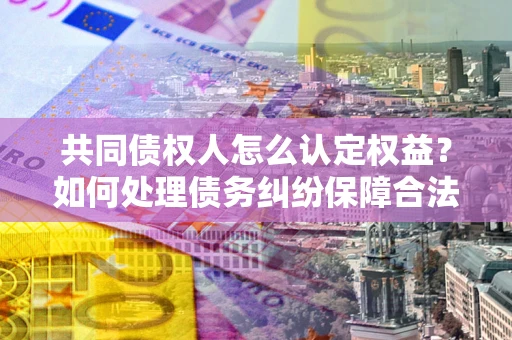 济南共同债权人怎么认定权益？如何处理债务纠纷保障合法权益？